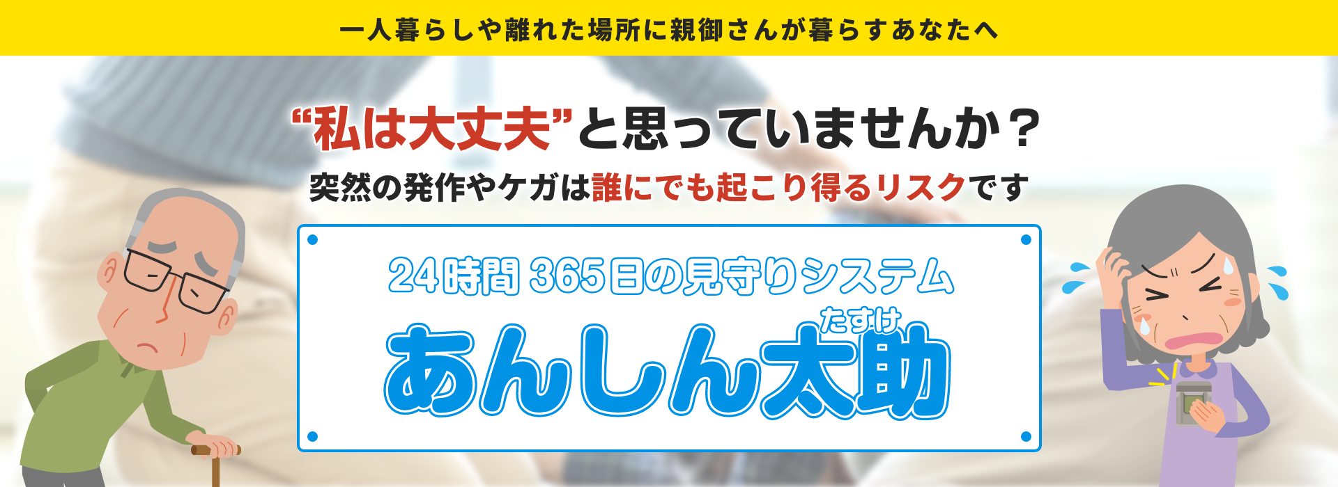一人暮らしや離れた場所に親御さんが暮らすあなたへ 「私は大丈夫」と思っていませんか？ 突然の発作やケガは誰にでも起こり得るリスクです 24時間365日の見守りシステム あんしん太助（たすけ）