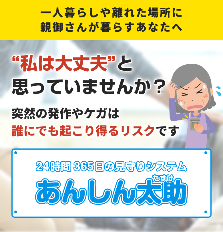 一人暮らしや離れた場所に親御さんが暮らすあなたへ 「私は大丈夫」と思っていませんか？ 突然の発作やケガは誰にでも起こり得るリスクです 24時間365日の見守りシステム あんしん太助（たすけ）