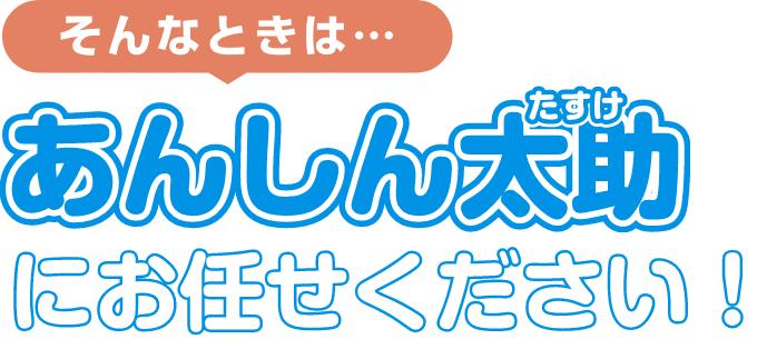 そんなときは…あんしん太助（たすけ）にお任せください！