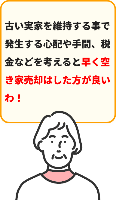 古い実家を維持する事で発⽣する⼼配や⼿間、税⾦などを考えると早く空き家売却はした⽅が良いわ！