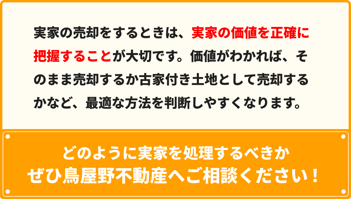 実家の売却をするときは、実家の価値を正確に把握することが⼤切です。価値がわかれば、そのまま売却するか古家付き⼟地として売却するかなど、最適な⽅法を判断しやすくなります。どのように実家を処理するべきかぜひ⿃屋野不動産へご相談ください！