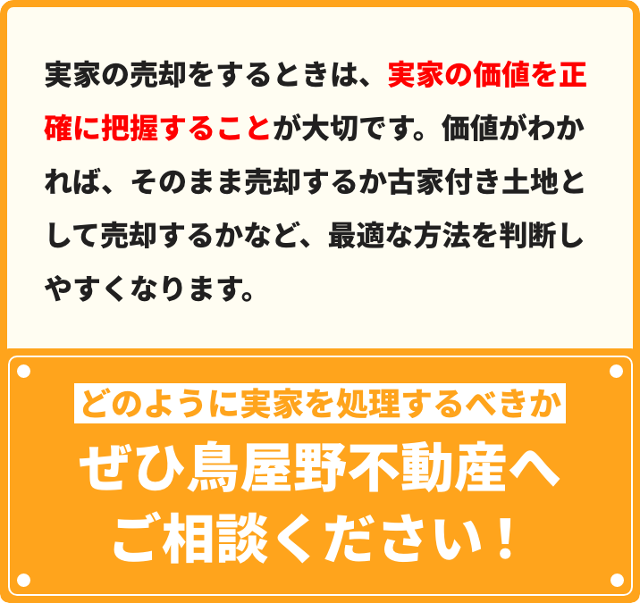 実家の売却をするときは、実家の価値を正確に把握することが⼤切です。価値がわかれば、そのまま売却するか古家付き⼟地として売却するかなど、最適な⽅法を判断しやすくなります。どのように実家を処理するべきかぜひ⿃屋野不動産へご相談ください！