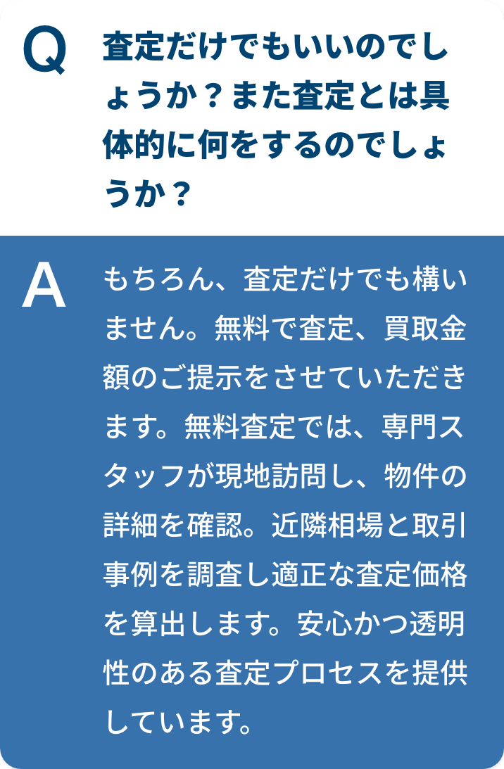 査定だけでもいいのでしょうか？また査定とは具体的に何をするのでしょうか？もちろん、査定だけでも構いません。無料で査定、買取金額のご提示をさせていただきます。無料査定では、専門スタッフが現地訪問し、物件の詳細を確認。近隣相場と取引事例を調査し適正な査定価格を算出します。安心かつ透明性のある査定プロセスを提供しています。