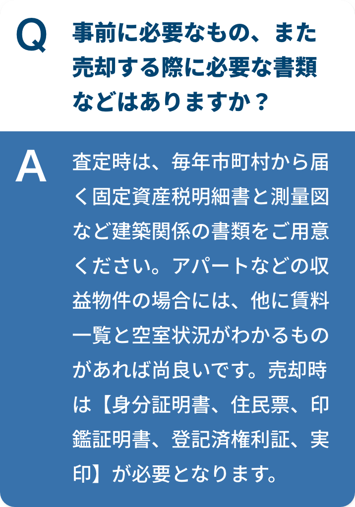 事前に必要なもの、また売却する際に必要な書類などはありますか？査定時は、毎年市町村から届く固定資産税明細書と測量図など建築関係の書類をご用意ください。アパートなどの収益物件の場合には、他に賃料⼀覧と空室状況がわかるものがあれば尚良いです。売却時は【身分証明書、住民票、印鑑証明書、登記済権利証、実印】が必要となります。
