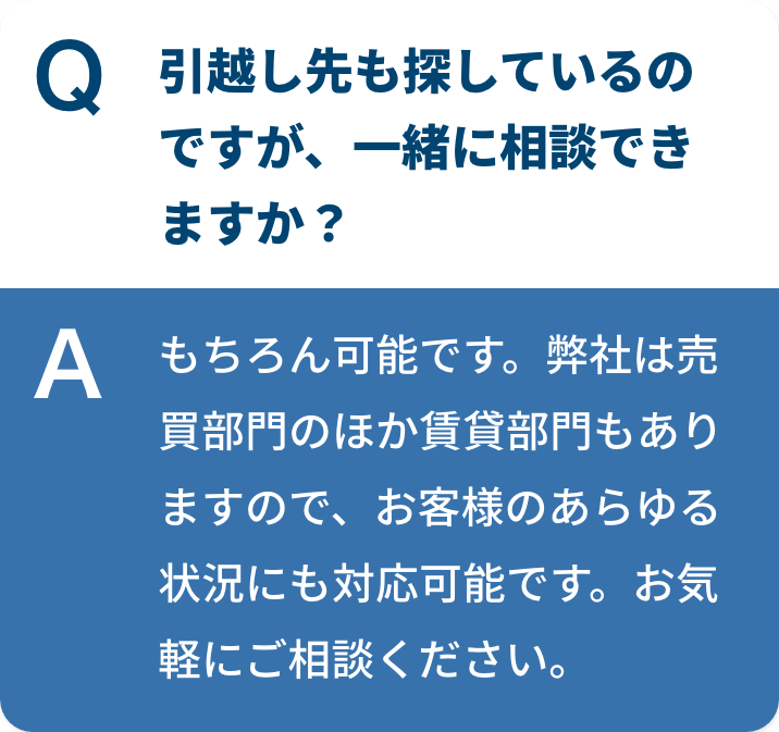 引越し先も探しているのですが、⼀緒に相談できますか？もちろん可能です。弊社は売買部門のほか賃貸部門もありますので、お客様のあらゆる状況にも対応可能です。お気軽にご相談ください。